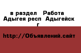  в раздел : Работа . Адыгея респ.,Адыгейск г.